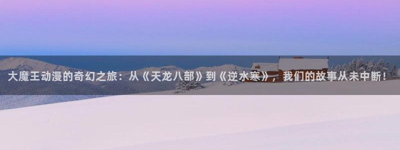 钢之炼金术师樱花动漫：大魔王动漫的奇幻之旅：从《天龙八部》到《逆水寒》，我们的故事从未中断！